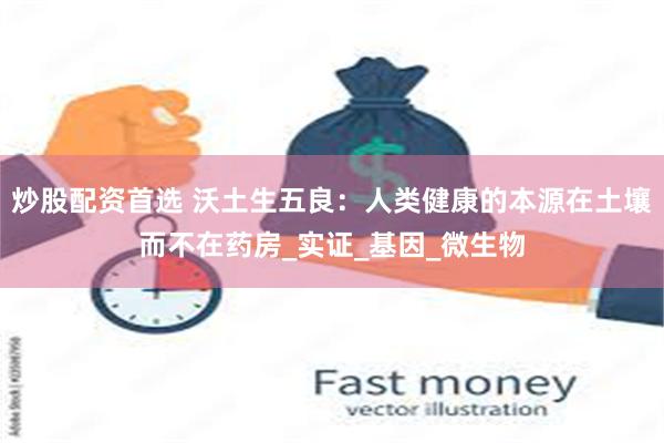 炒股配资首选 沃土生五良：人类健康的本源在土壤而不在药房_实