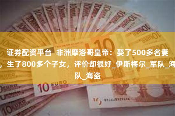 证券配资平台  非洲摩洛哥皇帝：娶了500多名妻妾，生了80